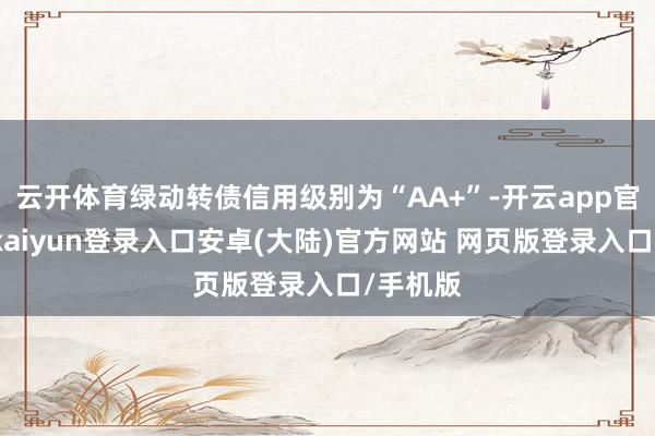 云开体育绿动转债信用级别为“AA+”-开云app官网下载kaiyun登录入口安卓(大陆)官方网站 网页版登录入口/手机版