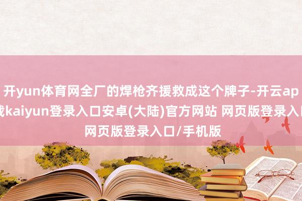 开yun体育网全厂的焊枪齐援救成这个牌子-开云app官网下载kaiyun登录入口安卓(大陆)官方网站 网页版登录入口/手机版