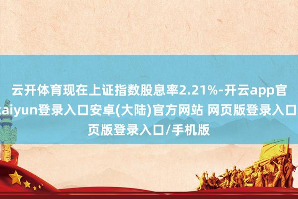 云开体育现在上证指数股息率2.21%-开云app官网下载kaiyun登录入口安卓(大陆)官方网站 网页版登录入口/手机版