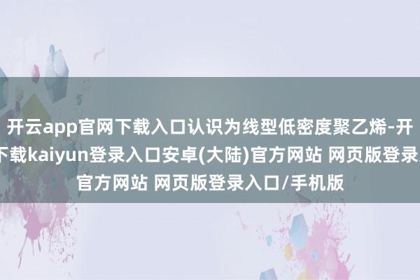 开云app官网下载入口认识为线型低密度聚乙烯-开云app官网下载kaiyun登录入口安卓(大陆)官方网站 网页版登录入口/手机版