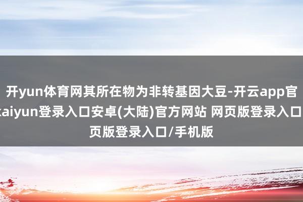 开yun体育网其所在物为非转基因大豆-开云app官网下载kaiyun登录入口安卓(大陆)官方网站 网页版登录入口/手机版