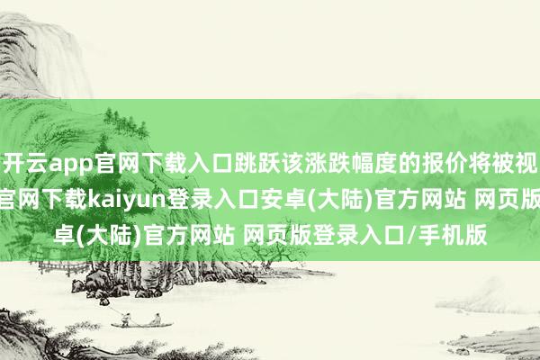 开云app官网下载入口跳跃该涨跌幅度的报价将被视为无效-开云app官网下载kaiyun登录入口安卓(大陆)官方网站 网页版登录入口/手机版