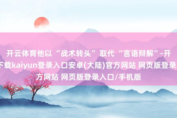 开云体育他以 “战术转头” 取代 “言语辩解”-开云app官网下载kaiyun登录入口安卓(大陆)官方网站 网页版登录入口/手机版