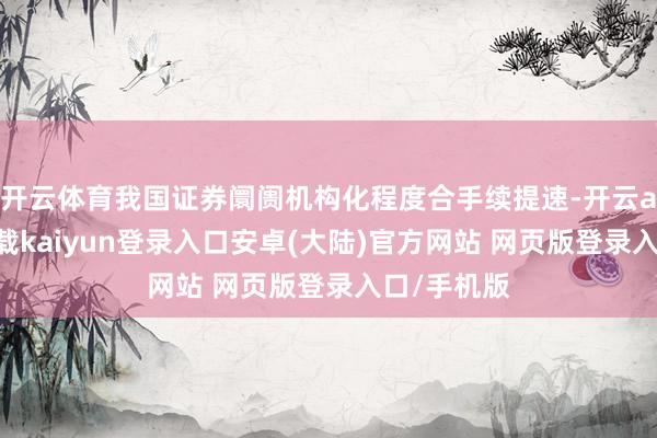 开云体育我国证券阛阓机构化程度合手续提速-开云app官网下载kaiyun登录入口安卓(大陆)官方网站 网页版登录入口/手机版