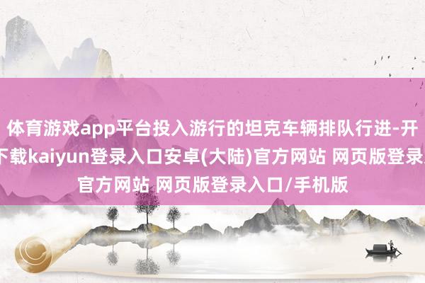 体育游戏app平台投入游行的坦克车辆排队行进-开云app官网下载kaiyun登录入口安卓(大陆)官方网站 网页版登录入口/手机版