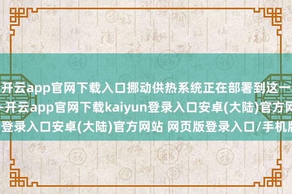 开云app官网下载入口挪动供热系统正在部署到这一气温接近冰点的地区-开云app官网下载kaiyun登录入口安卓(大陆)官方网站 网页版登录入口/手机版