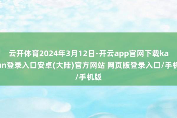 云开体育2024年3月12日-开云app官网下载kaiyun登录入口安卓(大陆)官方网站 网页版登录入口/手机版