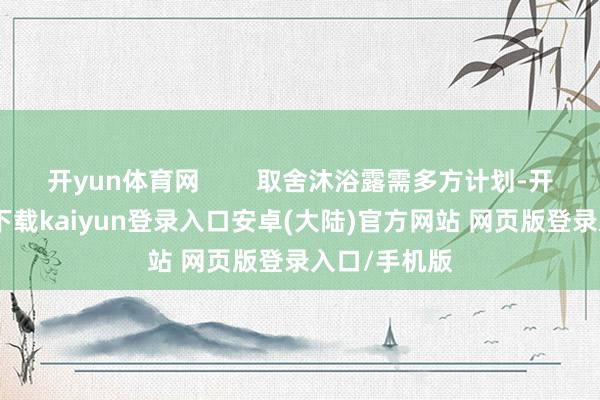 开yun体育网        取舍沐浴露需多方计划-开云app官网下载kaiyun登录入口安卓(大陆)官方网站 网页版登录入口/手机版