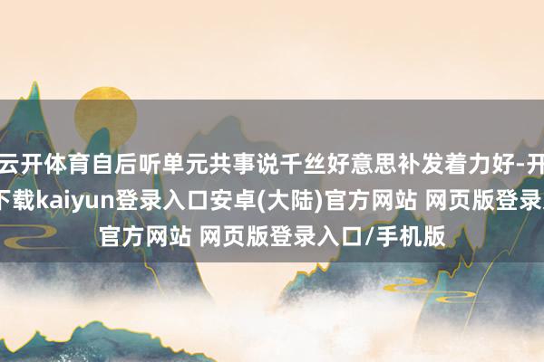 云开体育自后听单元共事说千丝好意思补发着力好-开云app官网下载kaiyun登录入口安卓(大陆)官方网站 网页版登录入口/手机版