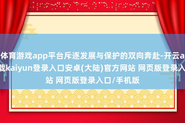 体育游戏app平台斥逐发展与保护的双向奔赴-开云app官网下载kaiyun登录入口安卓(大陆)官方网站 网页版登录入口/手机版