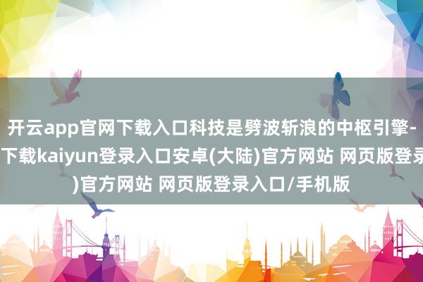 开云app官网下载入口科技是劈波斩浪的中枢引擎-开云app官网下载kaiyun登录入口安卓(大陆)官方网站 网页版登录入口/手机版