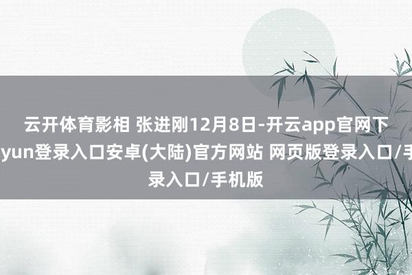 云开体育影相 张进刚　　12月8日-开云app官网下载kaiyun登录入口安卓(大陆)官方网站 网页版登录入口/手机版