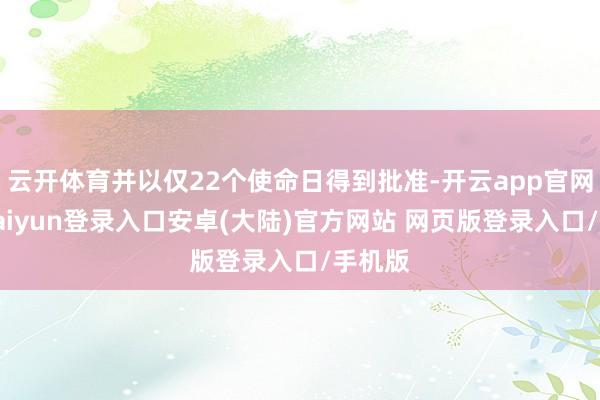 云开体育并以仅22个使命日得到批准-开云app官网下载kaiyun登录入口安卓(大陆)官方网站 网页版登录入口/手机版