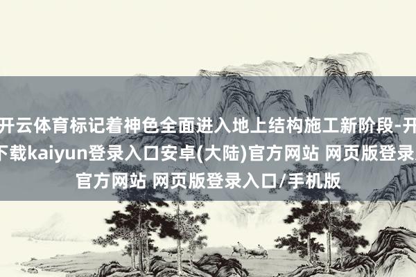 开云体育标记着神色全面进入地上结构施工新阶段-开云app官网下载kaiyun登录入口安卓(大陆)官方网站 网页版登录入口/手机版