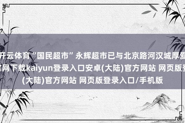 开云体育“国民超市”永辉超市已与北京路河汉城厚爱签约-开云app官网下载kaiyun登录入口安卓(大陆)官方网站 网页版登录入口/手机版