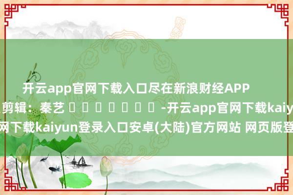 开云app官网下载入口尽在新浪财经APP            						背负剪辑：秦艺 							-开云app官网下载kaiyun登录入口安卓(大陆)官方网站 网页版登录入口/手机版
