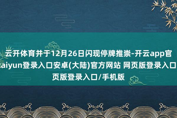 云开体育并于12月26日闪现停牌推崇-开云app官网下载kaiyun登录入口安卓(大陆)官方网站 网页版登录入口/手机版