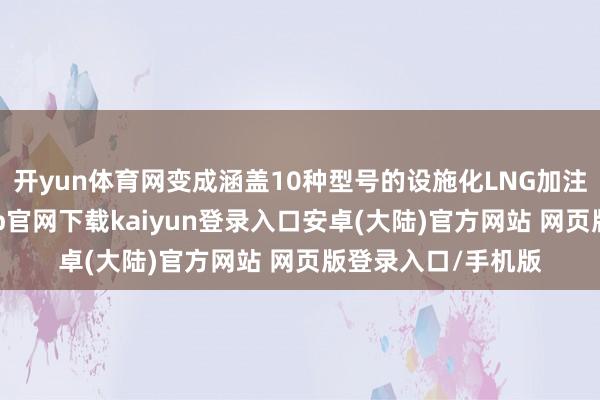 开yun体育网变成涵盖10种型号的设施化LNG加注装备型谱-开云app官网下载kaiyun登录入口安卓(大陆)官方网站 网页版登录入口/手机版