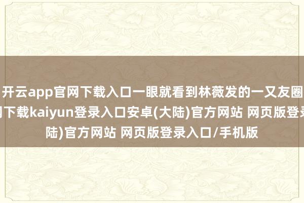 开云app官网下载入口一眼就看到林薇发的一又友圈-开云app官网下载kaiyun登录入口安卓(大陆)官方网站 网页版登录入口/手机版