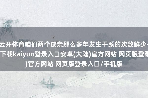 云开体育咱们两个成亲那么多年发生干系的次数鲜少-开云app官网下载kaiyun登录入口安卓(大陆)官方网站 网页版登录入口/手机版
