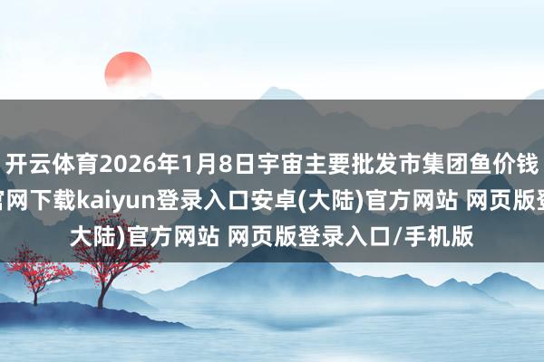开云体育2026年1月8日宇宙主要批发市集团鱼价钱行情-开云app官网下载kaiyun登录入口安卓(大陆)官方网站 网页版登录入口/手机版