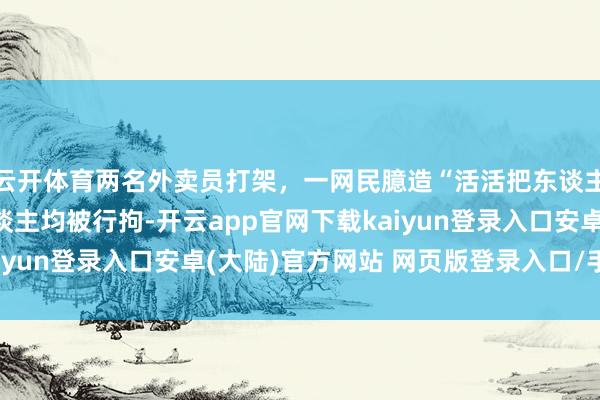 云开体育两名外卖员打架，一网民臆造“活活把东谈主打死了”坏话，三东谈主均被行拘-开云app官网下载kaiyun登录入口安卓(大陆)官方网站 网页版登录入口/手机版