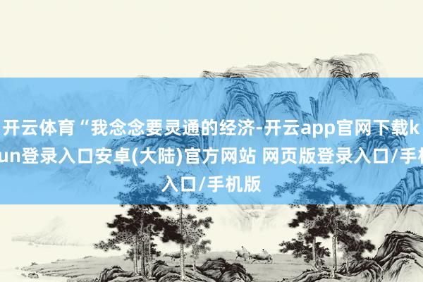 开云体育“我念念要灵通的经济-开云app官网下载kaiyun登录入口安卓(大陆)官方网站 网页版登录入口/手机版