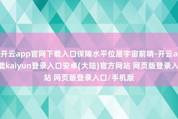开云app官网下载入口保障水平位居宇宙前哨-开云app官网下载kaiyun登录入口安卓(大陆)官方网站 网页版登录入口/手机版